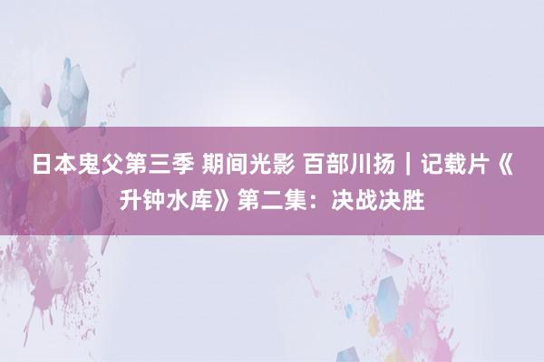 日本鬼父第三季 期间光影 百部川扬｜记载片《升钟水库》第二集：决战决胜