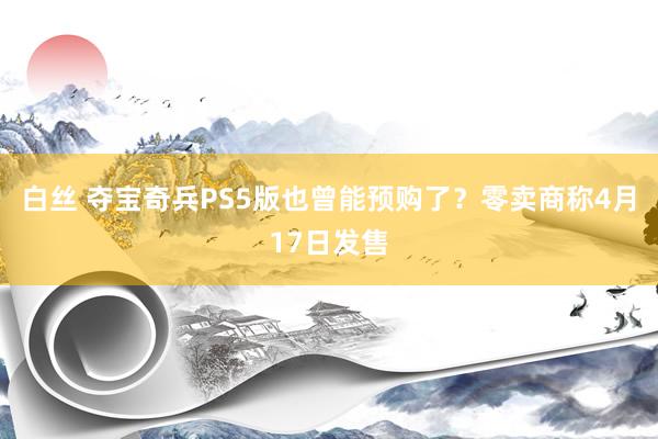 白丝 夺宝奇兵PS5版也曾能预购了？零卖商称4月17日发售