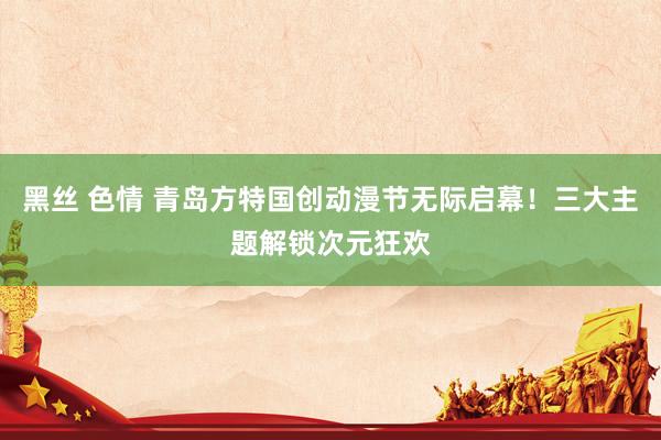 黑丝 色情 青岛方特国创动漫节无际启幕！三大主题解锁次元狂欢