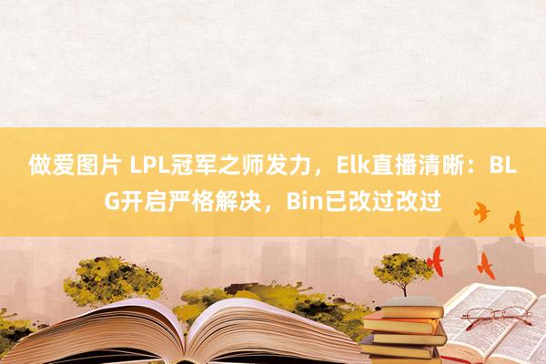 做爱图片 LPL冠军之师发力，Elk直播清晰：BLG开启严格解决，Bin已改过改过