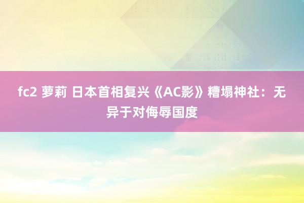 fc2 萝莉 日本首相复兴《AC影》糟塌神社：无异于对侮辱国度