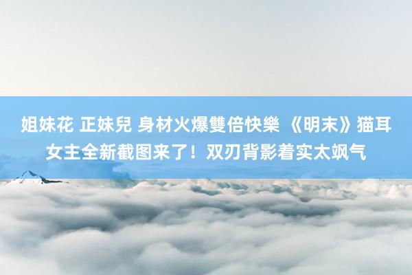 姐妹花 正妹兒 身材火爆雙倍快樂 《明末》猫耳女主全新截图来了！双刃背影着实太飒气