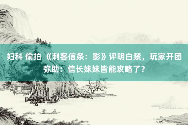 妇科 偷拍 《刺客信条：影》评明白禁，玩家开团弥助：信长妹妹皆能攻略了？