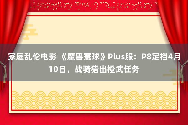 家庭乱伦电影 《魔兽寰球》Plus服：P8定档4月10日，战骑猎出橙武任务