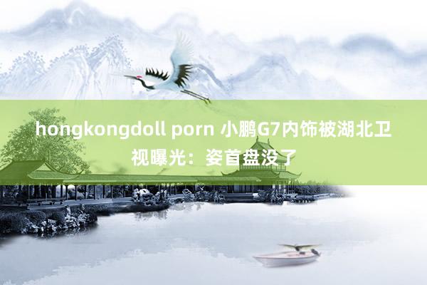 hongkongdoll porn 小鹏G7内饰被湖北卫视曝光：姿首盘没了