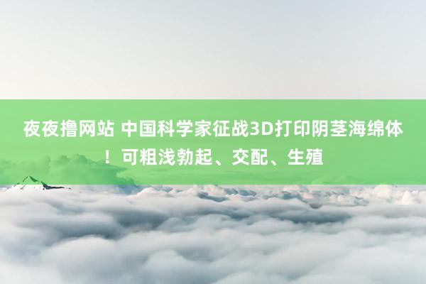 夜夜撸网站 中国科学家征战3D打印阴茎海绵体！可粗浅勃起、交配、生殖