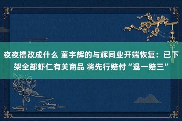 夜夜撸改成什么 董宇辉的与辉同业开端恢复：已下架全部虾仁有关商品 将先行赔付“退一赔三”