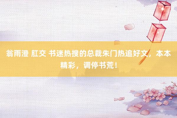 翁雨澄 肛交 书迷热搜的总裁朱门热追好文，本本精彩，调停书荒！