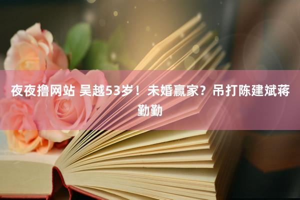 夜夜撸网站 吴越53岁！未婚赢家？吊打陈建斌蒋勤勤