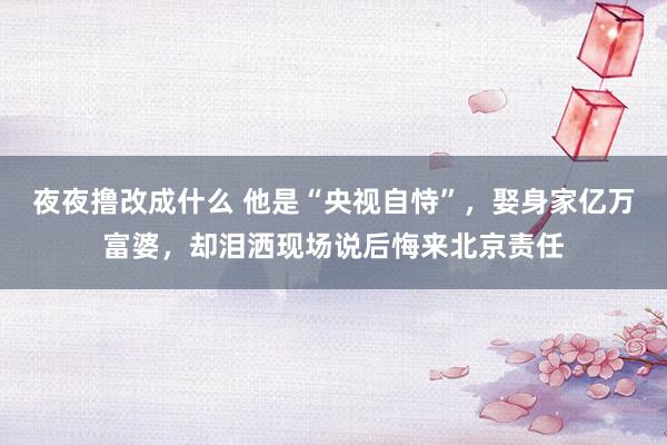 夜夜撸改成什么 他是“央视自恃”，娶身家亿万富婆，却泪洒现场说后悔来北京责任