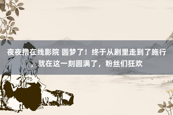 夜夜撸在线影院 圆梦了！终于从剧里走到了施行，就在这一刻圆满了，粉丝们狂欢