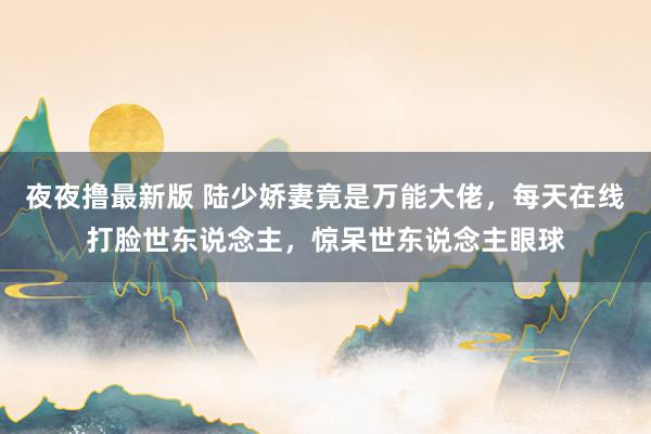 夜夜撸最新版 陆少娇妻竟是万能大佬，每天在线打脸世东说念主，惊呆世东说念主眼球