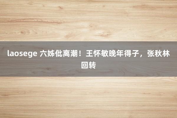 laosege 六姊仳离潮！王怀敏晚年得子，张秋林回转