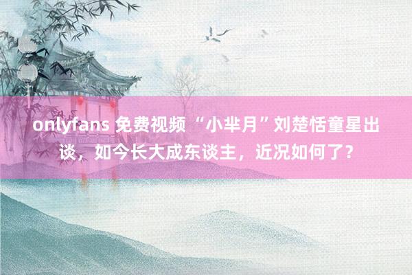 onlyfans 免费视频 “小芈月”刘楚恬童星出谈，如今长大成东谈主，近况如何了？