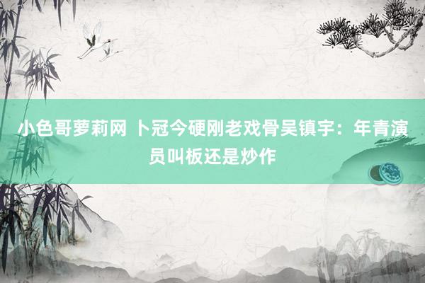 小色哥萝莉网 卜冠今硬刚老戏骨吴镇宇：年青演员叫板还是炒作