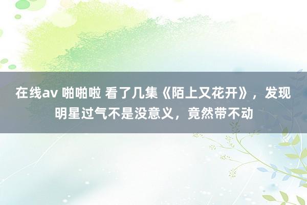 在线av 啪啪啦 看了几集《陌上又花开》，发现明星过气不是没意义，竟然带不动