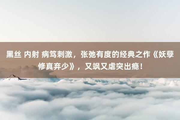 黑丝 内射 病笃刺激，张弛有度的经典之作《妖孽修真弃少》，又飒又虐突出瘾！