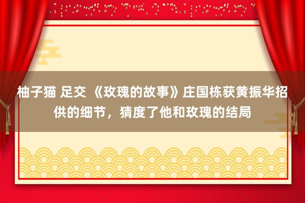 柚子猫 足交 《玫瑰的故事》庄国栋获黄振华招供的细节，猜度了他和玫瑰的结局