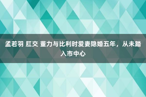孟若羽 肛交 董力与比利时爱妻隐婚五年，从未踏入市中心