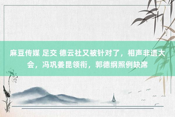 麻豆传媒 足交 德云社又被针对了，相声非遗大会，冯巩姜昆领衔，郭德纲照例缺席
