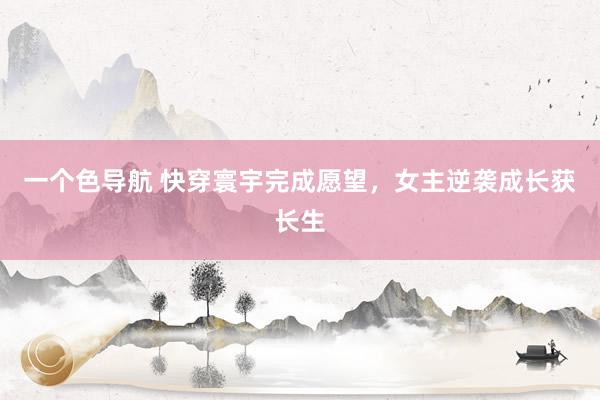 一个色导航 快穿寰宇完成愿望，女主逆袭成长获长生