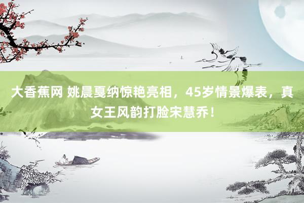 大香蕉网 姚晨戛纳惊艳亮相，45岁情景爆表，真女王风韵打脸宋慧乔！