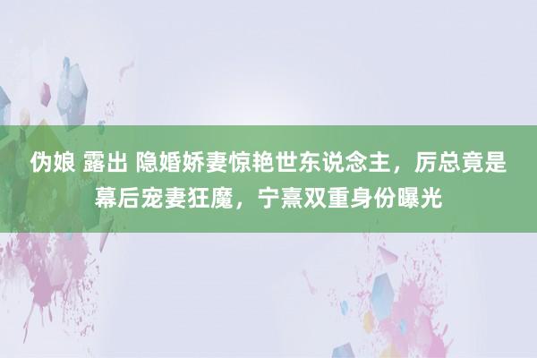 伪娘 露出 隐婚娇妻惊艳世东说念主，厉总竟是幕后宠妻狂魔，宁熹双重身份曝光