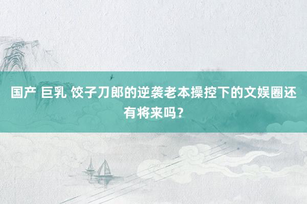 国产 巨乳 饺子刀郎的逆袭老本操控下的文娱圈还有将来吗？