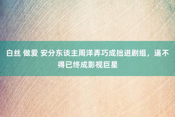白丝 做爱 安分东谈主周洋弄巧成拙进剧组，逼不得已终成影视巨星
