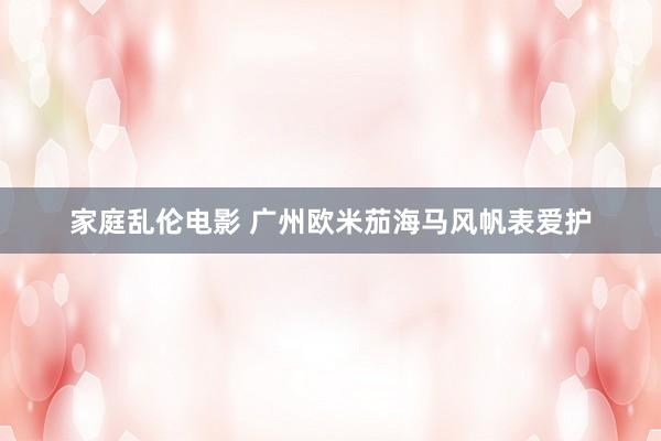 家庭乱伦电影 广州欧米茄海马风帆表爱护