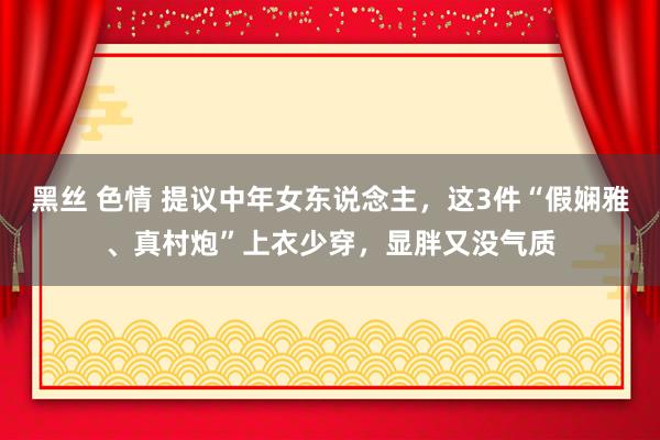 黑丝 色情 提议中年女东说念主，这3件“假娴雅、真村炮”上衣少穿，显胖又没气质