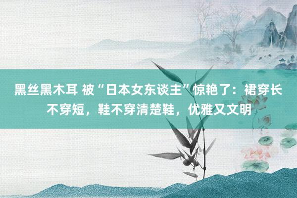 黑丝黑木耳 被“日本女东谈主”惊艳了：裙穿长不穿短，鞋不穿清楚鞋，优雅又文明
