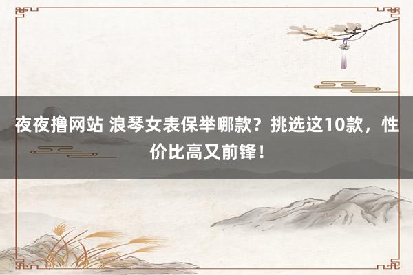 夜夜撸网站 浪琴女表保举哪款？挑选这10款，性价比高又前锋！