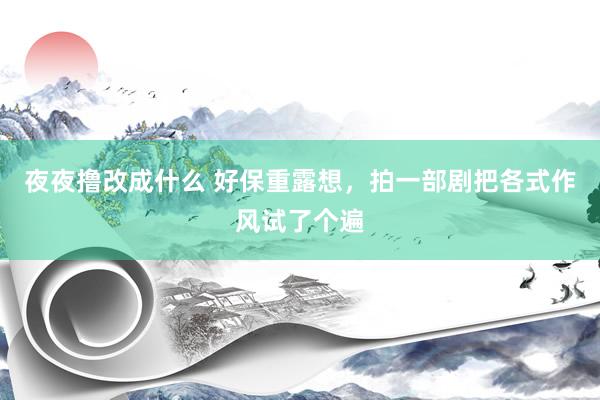 夜夜撸改成什么 好保重露想，拍一部剧把各式作风试了个遍