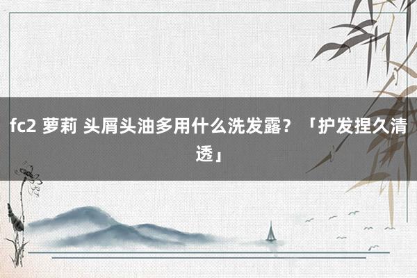 fc2 萝莉 头屑头油多用什么洗发露？「护发捏久清透」