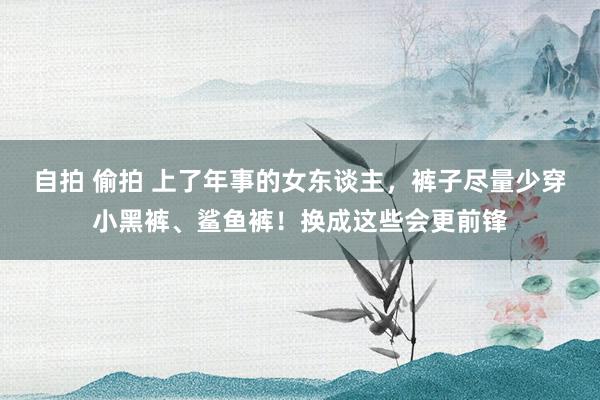 自拍 偷拍 上了年事的女东谈主，裤子尽量少穿小黑裤、鲨鱼裤！换成这些会更前锋
