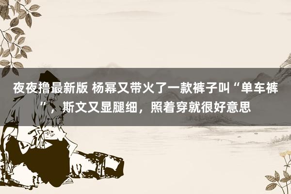 夜夜撸最新版 杨幂又带火了一款裤子叫“单车裤”，斯文又显腿细，照着穿就很好意思