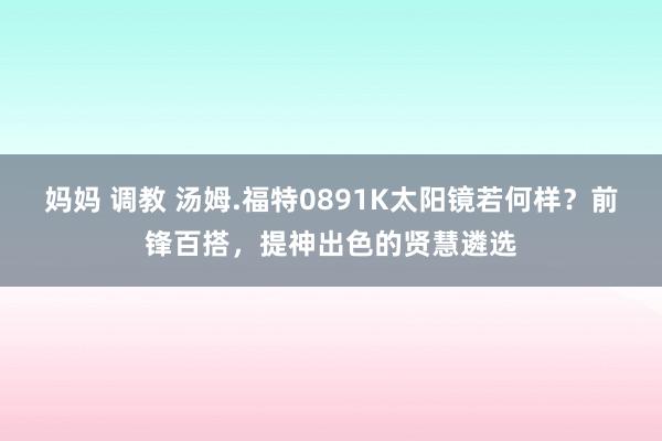 妈妈 调教 汤姆.福特0891K太阳镜若何样？前锋百搭，提神出色的贤慧遴选