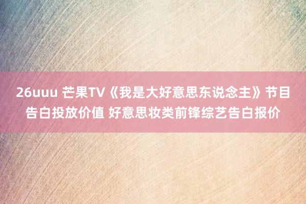 26uuu 芒果TV《我是大好意思东说念主》节目告白投放价值 好意思妆类前锋综艺告白报价