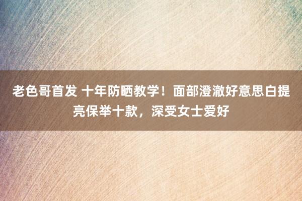 老色哥首发 十年防晒教学！面部澄澈好意思白提亮保举十款，深受女士爱好
