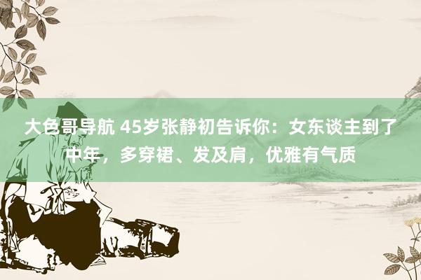 大色哥导航 45岁张静初告诉你：女东谈主到了中年，多穿裙、发及肩，优雅有气质