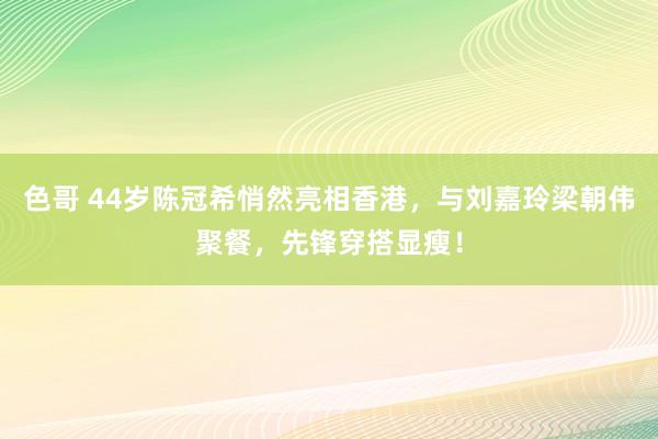 色哥 44岁陈冠希悄然亮相香港，与刘嘉玲梁朝伟聚餐，先锋穿搭显瘦！