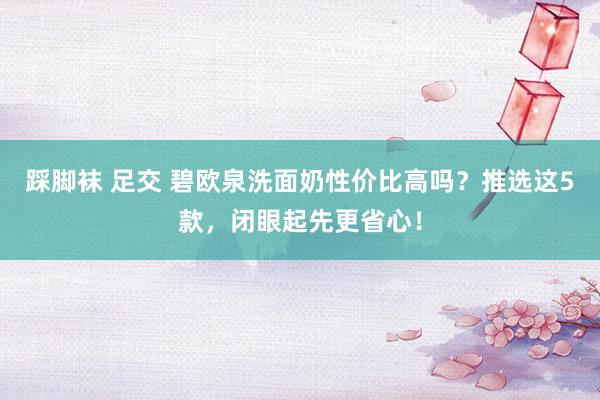 踩脚袜 足交 碧欧泉洗面奶性价比高吗？推选这5款，闭眼起先更省心！