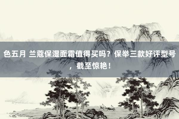 色五月 兰蔻保湿面霜值得买吗？保举三款好评型号，截至惊艳！