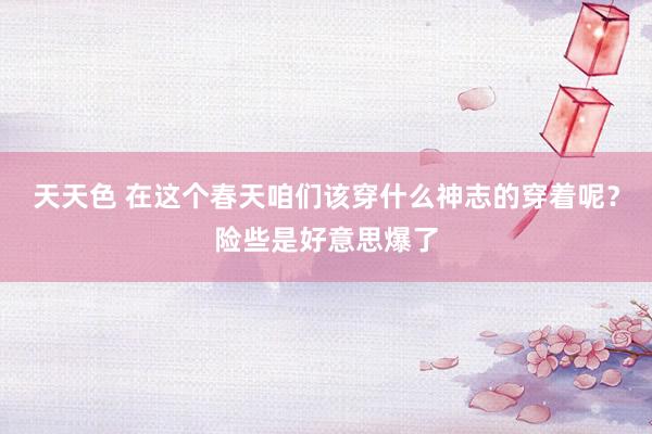 天天色 在这个春天咱们该穿什么神志的穿着呢？险些是好意思爆了