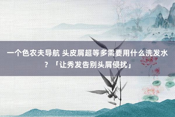 一个色农夫导航 头皮屑超等多需要用什么洗发水？「让秀发告别头屑侵扰」