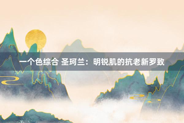 一个色综合 圣珂兰：明锐肌的抗老新罗致