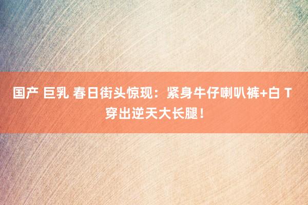 国产 巨乳 春日街头惊现：紧身牛仔喇叭裤+白 T 穿出逆天大长腿！