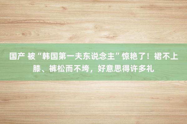 国产 被“韩国第一夫东说念主”惊艳了！裙不上膝、裤松而不垮，好意思得许多礼