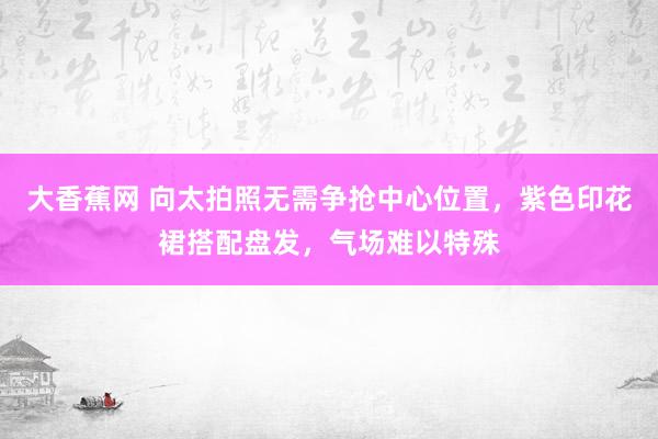 大香蕉网 向太拍照无需争抢中心位置，紫色印花裙搭配盘发，气场难以特殊